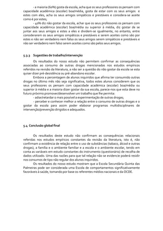 ‐ a maioria (60%) gosta da escola, acha que os seus professores os pensam com 
capacidade  académica  (escolar)  boa/média,  gosta  de  estar  com  os  seus  amigos    e 
estes  com  eles,  acha  os  seus  amigos  simpáticos  e  prestáveis  e  considera‐se  aceite 
como é por estes; 
        ‐ 40% diz não gostar da escola, achar que os seus professores os pensam com 
capacidade  académica  (escolar)  boa/média  ou  superior  à  média,  diz  gostar  de  se 
juntar  aos  seus  amigos  e  estes  a  eles  e  dividem‐se  igualmente,  no  entanto,  entre 
considerarem  os  seus  amigos  simpáticos  e  prestáveis  e  serem  aceites  como  são  por 
estes e não ser verdadeiro nem falso os seus amigos serem simpáticos e prestáveis e 
não ser verdadeiro nem falso serem aceites como são pelos seus amigos. 
         
          
5.3.3 Sugestões de trabalho/intervenção 
        Os  resultados  do  nosso  estudo  não  permitem  confirmar  as  consequências 
associadas  ao  consumo  de  outras  drogas  mencionadas  nos  estudos  empíricos 
referidos na revisão da literatura, a não ser a questão do não gostar da escola se esta 
quiser dizer pré‐desistência ou pré‐abandono escolar. 
        Embora a percentagem de alunos inquiridos que afirma ter consumido outras 
drogas  no  último  mês  não  seja  significativa,  todos  estes  alunos  considerem  que  os 
seus  professores  os  pensam  com  capacidade  académica  (escolar)  boa/média  ou 
superior à média e a maioria dizer gostar da sua escola, parece‐nos que esta deve no 
futuro próximo promover/desenvolver um trabalho que lhe permita: 
        ‐ adiar/retardar o mais possível a experimentação de outras drogas; 
        ‐ perceber e conhecer melhor a relação entre o consumo de outras drogas e o 
gostar  da  escola  para  assim  poder  elaborar  programas  multidisciplinares  de 
intervenção/prevenção dirigidos e adequados.  
 
 
 
5.4  Conclusão global final 
              
       Os  resultados  deste  estudo  não  confirmam  as  consequências  relacionais 
referidas  nos  estudos  empíricos  constantes  da  revisão  da  literatura,  isto  é,  não 
confirmam a existência de relação entre o uso de substâncias (tabaco, álcool e outras 
drogas),  a  família  e  o  ambiente  familiar  e  a  escola  e  o  ambiente  escolar,  tendo  em 
conta as variáveis em estudo constantes do instrumento (questionário) de recolha de 
dados utilizado. Uma das razões para que tal relação não se evidencie poderá residir 
nos consumos de tipo não regular dos alunos inquiridos. 
       Os  resultados  do  nosso  estudo  mostram  que  a  Escola  Secundária  Quinta  das 
Palmeiras  pode  ser  considerada  uma  Escola  de  comportamentos  significativamente 
favoráveis à saúde, tomando por base os referentes médios nacionais e da OCDE. 

 
 