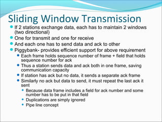 Sliding Window Transmission
If 2 stations exchange data, each has to maintain 2 windows
(two directional)
One for transmit and one for receive
And each one has to send data and ack to other
Piggybank- provides efficient support for above requirement
Each frame holds sequence number of frame + field that holds
sequence number for ack
Thus a station sends data and ack both in one frame, saving
communication capacity
If station has ack but no data, it sends a separate ack frame
Similarly no ack but data to send, it must repeat the last ack it
sent
 Because data frame includes a field for ack number and some
number has to be put in that field
 Duplications are simply ignored
 Pipe line concept
 