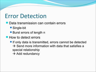 Error Detection
Data transmission can contain errors
Single-bit
Burst errors of length n
How to detect errors
If only data is transmitted, errors cannot be detected
 Send more information with data that satisfies a
special relationship
 Add redundancy
 