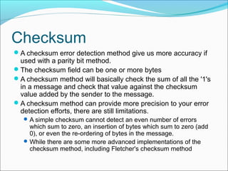 Checksum
A checksum error detection method give us more accuracy if
used with a parity bit method.
The checksum field can be one or more bytes
A checksum method will basically check the sum of all the '1's
in a message and check that value against the checksum
value added by the sender to the message.
A checksum method can provide more precision to your error
detection efforts, there are still limitations.
A simple checksum cannot detect an even number of errors
which sum to zero, an insertion of bytes which sum to zero (add
0), or even the re-ordering of bytes in the message.
While there are some more advanced implementations of the
checksum method, including Fletcher's checksum method
 