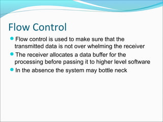 Flow Control
Flow control is used to make sure that the
transmitted data is not over whelming the receiver
The receiver allocates a data buffer for the
processing before passing it to higher level software
In the absence the system may bottle neck
 