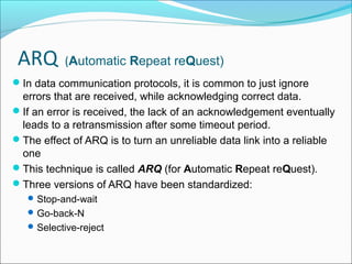 ARQ (Automatic Repeat reQuest)
In data communication protocols, it is common to just ignore
errors that are received, while acknowledging correct data.
If an error is received, the lack of an acknowledgement eventually
leads to a retransmission after some timeout period.
The effect of ARQ is to turn an unreliable data link into a reliable
one
This technique is called ARQ (for Automatic Repeat reQuest).
Three versions of ARQ have been standardized:
Stop-and-wait
Go-back-N
Selective-reject
 