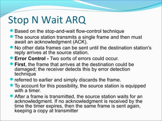 Stop N Wait ARQ
Based on the stop-and-wait flow-control technique
The source station transmits a single frame and then must
await an acknowledgment (ACK).
No other data frames can be sent until the destination station's
reply arrives at the source station.
Error Control - Two sorts of errors could occur.
First, the frame that arrives at the destination could be
damaged; the receiver detects this by error detection
technique
referred to earlier and simply discards the frame.
To account for this possibility, the source station is equipped
with a timer.
After a frame is transmitted, the source station waits for an
acknowledgment. If no acknowledgment is received by the
time the timer expires, then the same frame is sent again,
keeping a copy at transmitter
 