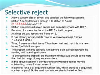 Selective reject
 Allow a window size of seven, and consider the following scenario
1. Station A sends frames 0 through 6 to station B. Frame
(0,1,2,3,4,5,6,7,0,1,2,3,4,5)
2. Station B receives all seven frames and cumulatively Ack with RR 7.
3. Because of some noise burst, the RR 7 is lost/corrupted
4. A’s times out and retransmits frame 0 - 6.
5. B has already advanced its receive window to accept frames
7,0,1,2,3,4, and 5
6. Thus, B assumes that frame 7 has been lost and that this is a new
frame 0,which it accepts.
 The problem with this scenario is that there is an overlap between the
sending and receiving windows.
 To overcome the problem, the maximum window size should be no more
than half the range of sequence numbers.
 In this above scenario, if only four unacknowledged frames may be
outstanding, no confusion can result.
 In general, for a k-bit sequence number field, which provides a sequence
number range of 2k, the maximum window size is limited to 2k-1.
 
