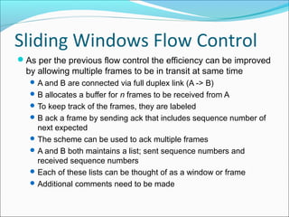Sliding Windows Flow Control
As per the previous flow control the efficiency can be improved
by allowing multiple frames to be in transit at same time
A and B are connected via full duplex link (A -> B)
B allocates a buffer for n frames to be received from A
To keep track of the frames, they are labeled
B ack a frame by sending ack that includes sequence number of
next expected
The scheme can be used to ack multiple frames
A and B both maintains a list; sent sequence numbers and
received sequence numbers
Each of these lists can be thought of as a window or frame
Additional comments need to be made
 