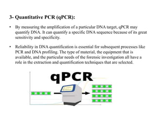 3- Quantitative PCR (qPCR):
• By measuring the amplification of a particular DNA target, qPCR may
quantify DNA. It can quantify a specific DNA sequence because of its great
sensitivity and specificity.
• Reliability in DNA quantification is essential for subsequent processes like
PCR and DNA profiling. The type of material, the equipment that is
available, and the particular needs of the forensic investigation all have a
role in the extraction and quantification techniques that are selected.
 