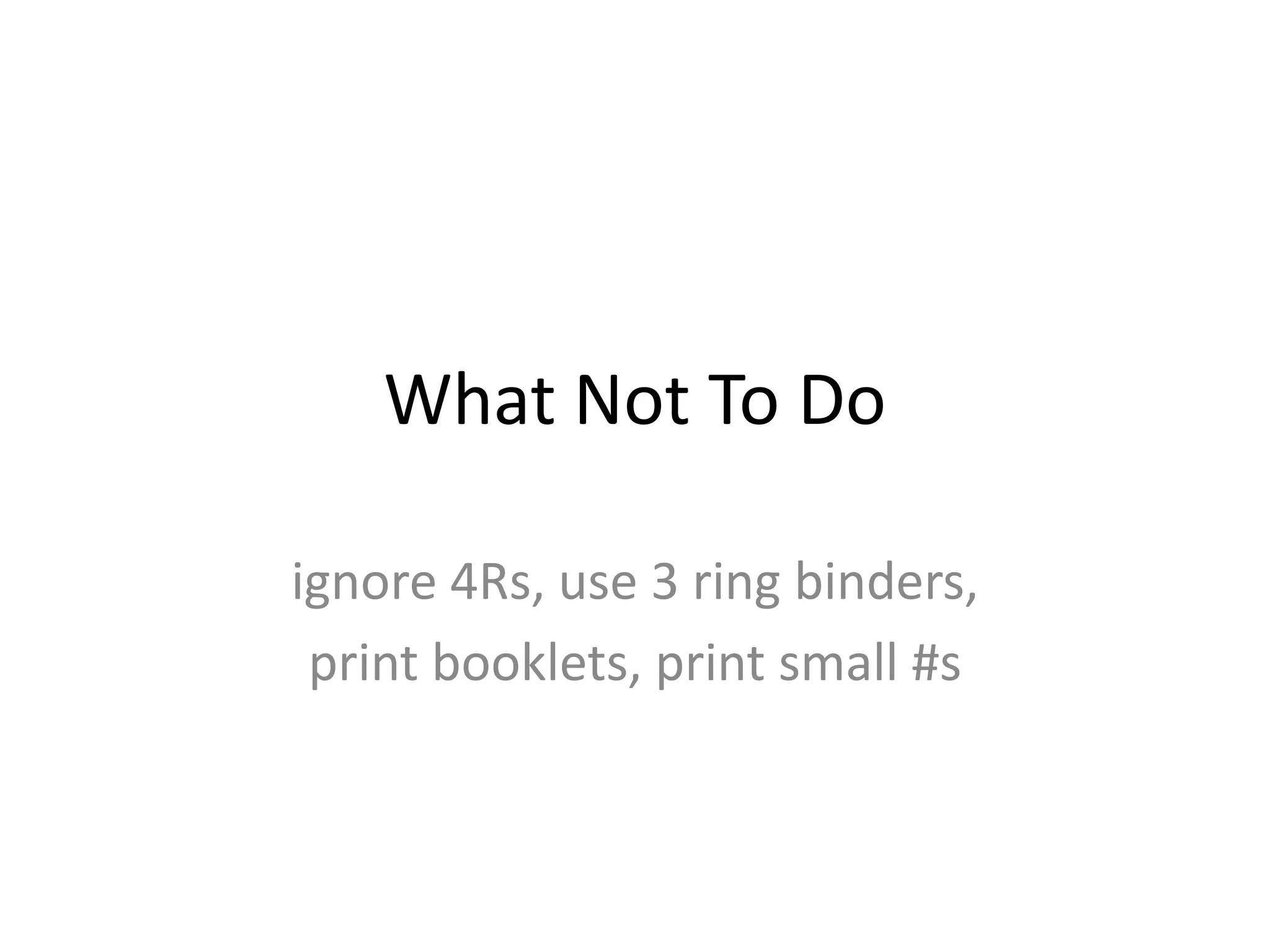 What Not To Do

ignore 4Rs, use 3 ring binders,
 print booklets, print small #s
 