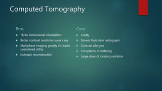 Computed Tomography
Pros
 Three dimensional information
 Better contrast resolution over x ray
 Multiphase imaging greatly increases
specialized utility
 Isotropic reconstruction
Cons
 Costly
 Slower than plain radiograph
 Contrast allergies
 Complexity of ordering
 Large dose of ionizing radiation
 