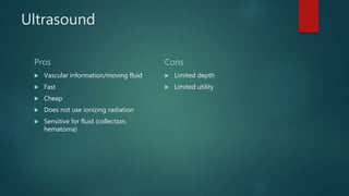 Ultrasound
Pros
 Vascular information/moving fluid
 Fast
 Cheap
 Does not use ionizing radiation
 Sensitive for fluid (collection,
hematoma)
Cons
 Limited depth
 Limited utility
 