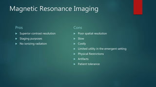 Magnetic Resonance Imaging
Pros
 Superior contrast resolution
 Staging purposes
 No ionizing radiation
Cons
 Poor spatial resolution
 Slow
 Costly
 Limited utility in the emergent setting
 Physical Restrictions
 Artifacts
 Patient tolerance
 