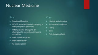 Nuclear Medicine
Pros
 Functional Imaging
 PET/CT is the workhorse for staging in
many neoplastic protocols
 Often provides an adjunct or
alternative to conventional imaging
modalities
 Uses include VQ scan
 Brain death study
 GI bleeding scan
Cons
 Highest radiation dose
 Poor spatial resolution
 Costly
 Slow
 Not always available
 
