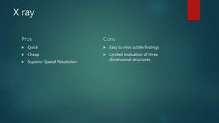 X ray
Pros
 Quick
 Cheap
 Superior Spatial Resolution
Cons
 Easy to miss subtle findings
 Limited evaluation of three
dimensional structures
 