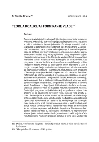 Dr Slaviša Orlović163	                                              UDC 324:328.132.4



TEORIJA KOALICIJA I FORMIRANJE VLADE164

              Sažetak

              Formiranje vlade je jedno od najvažnijih pitanja u parlamentarnim demo-
              kratijama. U tekstu su elaborirane propozicije teorije koalicija. Navedeni
              su faktori koji utiču na formiranje koalicija. Formiranje prevelikih koalici-
              ja proizlazi iz potencijalne nepouzdanosti pojedinih partnera, u „vanred-
              nim“ okolnostima, kada postoje neke spoljašnje ili unutrašnje pretnje,
              kada se zahteva pravilo dvotrećinske većine, za neke odluke: ustavni
              amandmani, budžet, zbog većeg legitimiteta i zbog nesigurnosti pojedi-
              nih partnera i smanjenja rizika. Manjinska vlada može biti jednopartijska
              manjinska vlada i manjinska vlada sastavljena od više partnera. Kod
              pregovora o formiranju vlade vodi se računa o usaglašavanju politike
              i raspodeli resora. Partije su često jednim okom zagledane u vlast a
              drugim u raspoloženje svojih članova i simpatizera. Ministarska mesta
              se posmatraju kvalitativno i kvantitativno. Rezultat uspešnih pregovora
              o formiranju vlade jeste koalicioni sporazum. On može biti formalan i
              neformalan, za internu upotrebu ili javno saopšten. Koalicioni pregovori
              zavise od institucionalnih i bihejvioralnih faktora. Koalicione vlade imaju
              svoje prednosti: šira je zastupljenost i predstavljenost u izvršnoj vlasti;
              povećava stepen dogovaranja, pregovaranja i kompromisa u izvršnoj
              vlasti; fleksibilnost i prilagodljivost. Kritike koalicionih vlada su sledeće:
              većinske koalicione vlade su najčešće rezultat postizbornih koa­licija,
              često tajnih pregovora partijskih lidera koji su građanima nejasni i ne-
              prozirni, jer se odvijaju iza zatvorenih vrata, otuda je veza između iz-
              bora i formiranja vlade slaba; smatra se da se koalicione vlade manje
              drže predizbornih obećanja usled potrebe međusobnog usaglašavanja
              i postizanja kompromisa, ali i zato što se jedna partija krije iza druge;
              male partije mogu imati nesrazmerno veći uticaj u izvršnoj vlasti nego
              što je njihova izborna podrška; koaliciona vlada može biti neefikasna
              jer se zahteva saglasnost svih koalicionih partnera, što nije uvek lako
              postići; koalicione vlade su potencijalno i nestabilne. U fragmentiranim
              višepartijskim sistemima nije nimalo jednostavno izvoditi volju birača iz
              rezultata izbora. Koalicioni pregovori odlučuju o tome ko će vladati više


163	 Docent, Univerzitet u Beogradu – Fakultet političkih nauka. E-mail: slavisa.orlovic@
     fpn.bg.ac.rs
164	 Tekst primljen 02. novembra 2010. godine.
 