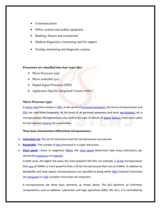 • Communications
• Office systems and mobile equipment
• Banking, finance and commercial
• Medical diagnostics, monitoring and life support
• Testing, monitoring and diagnostic systems
Processors are classified into four types like:
 Micro Processor (µp)
 Micro controller (µc)
 Digital Signal Processor (DSP)
 Application Specific Integrated Circuits (ASIC)
Micro Processor (µp):
A silicon chip that contains a CPU. In the world of personal computers, the terms microprocessor and
CPU are used interchangeably. At the heart of all personal computers and most workstations sits a
microprocessor. Microprocessors also control the logic of almost all digital devices, from clock radios
to fuel-injection systems for automobiles.
Three basic characteristics differentiate microprocessors:
 Instruction set: The set of instructions that the microprocessor can execute.
 Bandwidth : The number of bits processed in a single instruction.
 Clock speed : Given in megahertz (MHz), the clock speed determines how many instructions per
second the processor can execute.
In both cases, the higher the value, the more powerful the CPU. For example, a 32-bit microprocessor
that runs at 50MHz is more powerful than a 16-bit microprocessor that runs at 25MHz. In addition to
bandwidth and clock speed, microprocessors are classified as being either RISC (reduced instruction
set computer) or CISC (complex instruction set computer).
A microprocessor has three basic elements, as shown above. The ALU performs all arithmetic
computations, such as addition, subtraction and logic operations (AND, OR, etc.). It is controlled by
 