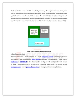 the Control Unit and receives its data from the Register Array. The Register Array is a set of registers
used for storing data. These registers can be accessed by the ALU very quickly. Some registers have
specific functions - we will deal with these later. The Control Unit controls the entire process. It
provides the timing and a control signal for getting data into and out of the registers and the ALU and
it synchronizes the execution of instructions (we will deal with instruction execution at a later date).
Three Basic Elements of a Microprocessor
Micro Controller (µc):
A microcontroller is a small computer on a single integrated circuit containing a processor
core, memory, and programmable input/output peripherals. Program memory in the form of
NOR flash or OTP ROM is also often included on chip, as well as a typically small amount
of RAM. Microcontrollers are designed for embedded applications, in contrast to the
microprocessors used in personal computers or other general purpose applications.
 