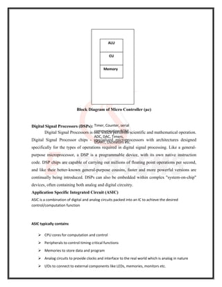 Block Diagram of Micro Controller (µc)
Digital Signal Processors (DSPs):
Digital Signal Processors is one which performs scientific and mathematical operation.
Digital Signal Processor chips - specialized microprocessors with architectures designed
specifically for the types of operations required in digital signal processing. Like a general-
purpose microprocessor, a DSP is a programmable device, with its own native instruction
code. DSP chips are capable of carrying out millions of floating point operations per second,
and like their better-known general-purpose cousins, faster and more powerful versions are
continually being introduced. DSPs can also be embedded within complex "system-on-chip"
devices, often containing both analog and digital circuitry.
Application Specific Integrated Circuit (ASIC)
ASIC is a combination of digital and analog circuits packed into an IC to achieve the desired
control/computation function
ASIC typically contains
 CPU cores for computation and control
 Peripherals to control timing critical functions
 Memories to store data and program
 Analog circuits to provide clocks and interface to the real world which is analog in nature
 I/Os to connect to external components like LEDs, memories, monitors etc.
Timer, Counter, serial
communication ROM,
ADC, DAC, Timers,
USART, Oscillators etc.
ALU
CU
Memory
 