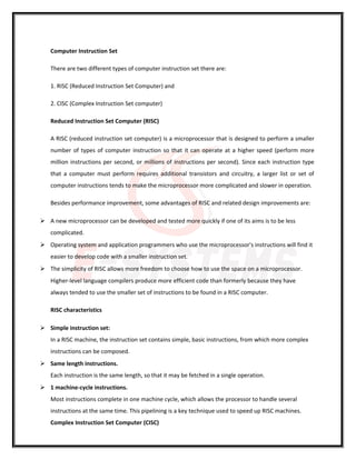 Computer Instruction Set
There are two different types of computer instruction set there are:
1. RISC (Reduced Instruction Set Computer) and
2. CISC (Complex Instruction Set computer)
Reduced Instruction Set Computer (RISC)
A RISC (reduced instruction set computer) is a microprocessor that is designed to perform a smaller
number of types of computer instruction so that it can operate at a higher speed (perform more
million instructions per second, or millions of instructions per second). Since each instruction type
that a computer must perform requires additional transistors and circuitry, a larger list or set of
computer instructions tends to make the microprocessor more complicated and slower in operation.
Besides performance improvement, some advantages of RISC and related design improvements are:
 A new microprocessor can be developed and tested more quickly if one of its aims is to be less
complicated.
 Operating system and application programmers who use the microprocessor's instructions will find it
easier to develop code with a smaller instruction set.
 The simplicity of RISC allows more freedom to choose how to use the space on a microprocessor.
Higher-level language compilers produce more efficient code than formerly because they have
always tended to use the smaller set of instructions to be found in a RISC computer.
RISC characteristics
 Simple instruction set:
In a RISC machine, the instruction set contains simple, basic instructions, from which more complex
instructions can be composed.
 Same length instructions.
Each instruction is the same length, so that it may be fetched in a single operation.
 1 machine-cycle instructions.
Most instructions complete in one machine cycle, which allows the processor to handle several
instructions at the same time. This pipelining is a key technique used to speed up RISC machines.
Complex Instruction Set Computer (CISC)
 