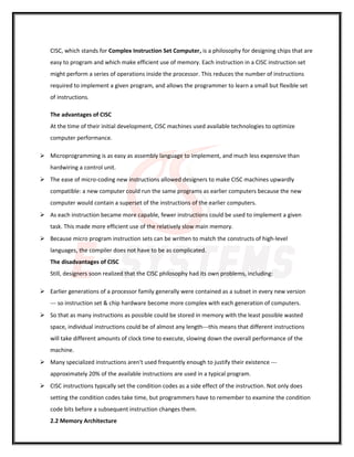 CISC, which stands for Complex Instruction Set Computer, is a philosophy for designing chips that are
easy to program and which make efficient use of memory. Each instruction in a CISC instruction set
might perform a series of operations inside the processor. This reduces the number of instructions
required to implement a given program, and allows the programmer to learn a small but flexible set
of instructions.
The advantages of CISC
At the time of their initial development, CISC machines used available technologies to optimize
computer performance.
 Microprogramming is as easy as assembly language to implement, and much less expensive than
hardwiring a control unit.
 The ease of micro-coding new instructions allowed designers to make CISC machines upwardly
compatible: a new computer could run the same programs as earlier computers because the new
computer would contain a superset of the instructions of the earlier computers.
 As each instruction became more capable, fewer instructions could be used to implement a given
task. This made more efficient use of the relatively slow main memory.
 Because micro program instruction sets can be written to match the constructs of high-level
languages, the compiler does not have to be as complicated.
The disadvantages of CISC
Still, designers soon realized that the CISC philosophy had its own problems, including:
 Earlier generations of a processor family generally were contained as a subset in every new version
--- so instruction set & chip hardware become more complex with each generation of computers.
 So that as many instructions as possible could be stored in memory with the least possible wasted
space, individual instructions could be of almost any length---this means that different instructions
will take different amounts of clock time to execute, slowing down the overall performance of the
machine.
 Many specialized instructions aren't used frequently enough to justify their existence ---
approximately 20% of the available instructions are used in a typical program.
 CISC instructions typically set the condition codes as a side effect of the instruction. Not only does
setting the condition codes take time, but programmers have to remember to examine the condition
code bits before a subsequent instruction changes them.
2.2 Memory Architecture
 