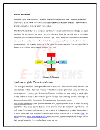 Harvard Architecture
Computers have separate memory areas for program instructions and data. There are two or more
internal data buses, which allow simultaneous access to both instructions and data. The CPU fetches
program instructions on the program memory bus.
The Harvard architecture is a computer architecture with physically separate storage and signal
pathways for instructions and data. The term originated from the Harvard Mark I relay-based
computer, which stored instructions on punched tape (24 bits wide) and data in electro-mechanical
counters. These early machines had limited data storage, entirely contained within the central
processing unit, and provided no access to the instruction storage as data. Programs needed to be
loaded by an operator, the processor could not boot itself.
Harvard Architecture
Modern uses of the Harvard architecture
The principal advantage of the pure Harvard architecture - simultaneous access to more than
one memory system - has been reduced by modified Harvard processors using modern CPU
cache systems. Relatively pure Harvard architecture machines are used mostly in applications
where tradeoffs, such as the cost and power savings from omitting caches, outweigh the
programming penalties from having distinct code and data address spaces.
 Digital signal processors (DSPs) generally execute small, highly-optimized audio or video processing
algorithms. They avoid caches because their behavior must be extremely reproducible. The
difficulties of coping with multiple address spaces are of secondary concern to speed of execution. As
a result, some DSPs have multiple data memories in distinct address spaces to facilitate SIMD and
VLIW processing. Texas Instruments TMS320 C55x processors, as one example, have multiple parallel
data busses (two write, three read) and one instruction bus.
 