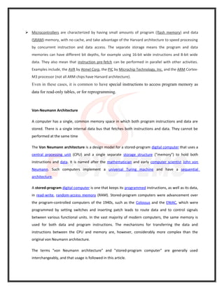  Microcontrollers are characterized by having small amounts of program (flash memory) and data
(SRAM) memory, with no cache, and take advantage of the Harvard architecture to speed processing
by concurrent instruction and data access. The separate storage means the program and data
memories can have different bit depths, for example using 16-bit wide instructions and 8-bit wide
data. They also mean that instruction pre-fetch can be performed in parallel with other activities.
Examples include, the AVR by Atmel Corp, the PIC by Microchip Technology, Inc. and the ARM Cortex-
M3 processor (not all ARM chips have Harvard architecture).
Even in these cases, it is common to have special instructions to access program memory as
data for read-only tables, or for reprogramming.
Von-Neumann Architecture
A computer has a single, common memory space in which both program instructions and data are
stored. There is a single internal data bus that fetches both instructions and data. They cannot be
performed at the same time
The Von Neumann architecture is a design model for a stored-program digital computer that uses a
central processing unit (CPU) and a single separate storage structure ("memory") to hold both
instructions and data. It is named after the mathematician and early computer scientist John von
Neumann. Such computers implement a universal Turing machine and have a sequential
architecture.
A stored-program digital computer is one that keeps its programmed instructions, as well as its data,
in read-write, random-access memory (RAM). Stored-program computers were advancement over
the program-controlled computers of the 1940s, such as the Colossus and the ENIAC, which were
programmed by setting switches and inserting patch leads to route data and to control signals
between various functional units. In the vast majority of modern computers, the same memory is
used for both data and program instructions. The mechanisms for transferring the data and
instructions between the CPU and memory are, however, considerably more complex than the
original von Neumann architecture.
The terms "von Neumann architecture" and "stored-program computer" are generally used
interchangeably, and that usage is followed in this article.
 