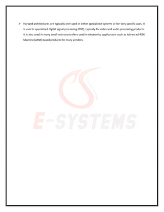  Harvard architectures are typically only used in either specialized systems or for very specific uses. It
is used in specialized digital signal processing (DSP), typically for video and audio processing products.
It is also used in many small microcontrollers used in electronics applications such as Advanced RISK
Machine (ARM) based products for many vendors.
 