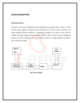 BLOCK DESCRIPTION
POWER SUPPLY:
The input to the circuit is applied from the regulated power supply. The ac. input i.e., 230V
from the mains supply is step down by the transformer to 12V and is fed to a rectifier. The
output obtained from the rectifier is a pulsating dc voltage. So in order to get a pure dc
voltage, the output voltage from the rectifier is fed to a filter to remove any ac components
present even after rectification. Now, this voltage is given to a voltage regulator to obtain a
pure constant dc voltage.
Fig: Power supply
Regulator
Filter
Bridge
Rectifier
Step down
transformer
230V AC
50Hz
D.C
Output
 