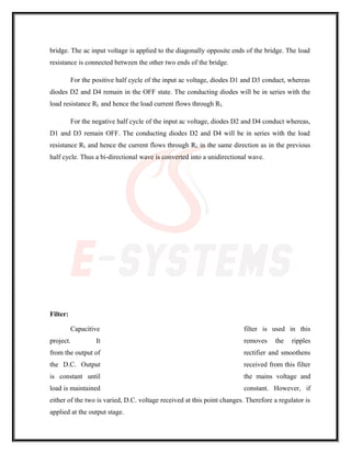 bridge. The ac input voltage is applied to the diagonally opposite ends of the bridge. The load
resistance is connected between the other two ends of the bridge.
For the positive half cycle of the input ac voltage, diodes D1 and D3 conduct, whereas
diodes D2 and D4 remain in the OFF state. The conducting diodes will be in series with the
load resistance RL and hence the load current flows through RL.
For the negative half cycle of the input ac voltage, diodes D2 and D4 conduct whereas,
D1 and D3 remain OFF. The conducting diodes D2 and D4 will be in series with the load
resistance RL and hence the current flows through RL in the same direction as in the previous
half cycle. Thus a bi-directional wave is converted into a unidirectional wave.
Filter:
Capacitive filter is used in this
project. It removes the ripples
from the output of rectifier and smoothens
the D.C. Output received from this filter
is constant until the mains voltage and
load is maintained constant. However, if
either of the two is varied, D.C. voltage received at this point changes. Therefore a regulator is
applied at the output stage.
 