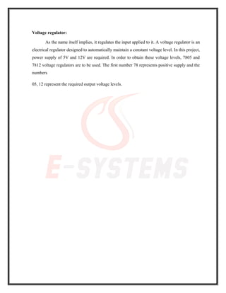 Voltage regulator:
As the name itself implies, it regulates the input applied to it. A voltage regulator is an
electrical regulator designed to automatically maintain a constant voltage level. In this project,
power supply of 5V and 12V are required. In order to obtain these voltage levels, 7805 and
7812 voltage regulators are to be used. The first number 78 represents positive supply and the
numbers
05, 12 represent the required output voltage levels.
 