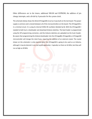 Other differences are in the timers, additional SRAM and EEPROM, the addition of pin
change interrupts, and a divide by 8 prescaler for the system clock.
The schematic below shows the Atmel ATmega328 circuit as it was built on the test board. The power
supply is common and is shared between all of the microcontrollers on the board. The ATmega328 is
in a minimal circuit. It is using its internal 8 MHz RC oscillator (divided by 8). With the ATmega328 I
needed to both burn a bootloader and download Arduino sketches. The boot loader is programmed
using the ISP programming connector, and the Arduino sketches are uploaded via the 6-pin header.
Be aware that programming the Arduino bootloader into the ATmega88, ATmega168, or ATmega328
micrcontroller will change the clock fuses, requiring the addition of an external crystal. The crystal
shown on the schematic is only required when the ATmega328 is going to be used as an Arduino,
although it may be desired in any real world application. I typically run them at 16 MHz, but they will
run as high as 20 MHz
 