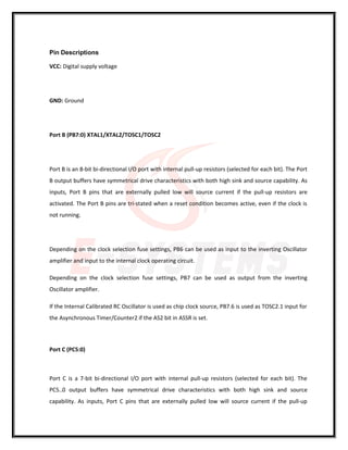 Pin Descriptions
VCC: Digital supply voltage
GND: Ground
Port B (PB7:0) XTAL1/XTAL2/TOSC1/TOSC2
Port B is an 8-bit bi-directional I/O port with internal pull-up resistors (selected for each bit). The Port
B output buffers have symmetrical drive characteristics with both high sink and source capability. As
inputs, Port B pins that are externally pulled low will source current if the pull-up resistors are
activated. The Port B pins are tri-stated when a reset condition becomes active, even if the clock is
not running.
Depending on the clock selection fuse settings, PB6 can be used as input to the inverting Oscillator
amplifier and input to the internal clock operating circuit.
Depending on the clock selection fuse settings, PB7 can be used as output from the inverting
Oscillator amplifier.
If the Internal Calibrated RC Oscillator is used as chip clock source, PB7.6 is used as TOSC2.1 input for
the Asynchronous Timer/Counter2 if the AS2 bit in ASSR is set.
Port C (PC5:0)
Port C is a 7-bit bi-directional I/O port with internal pull-up resistors (selected for each bit). The
PC5..0 output buffers have symmetrical drive characteristics with both high sink and source
capability. As inputs, Port C pins that are externally pulled low will source current if the pull-up
 