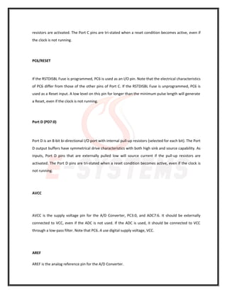 resistors are activated. The Port C pins are tri-stated when a reset condition becomes active, even if
the clock is not running.
PC6/RESET
If the RSTDISBL Fuse is programmed, PC6 is used as an I/O pin. Note that the electrical characteristics
of PC6 differ from those of the other pins of Port C. If the RSTDISBL Fuse is unprogrammed, PC6 is
used as a Reset input. A low level on this pin for longer than the minimum pulse length will generate
a Reset, even if the clock is not running.
Port D (PD7:0)
Port D is an 8-bit bi-directional I/O port with internal pull-up resistors (selected for each bit). The Port
D output buffers have symmetrical drive characteristics with both high sink and source capability. As
inputs, Port D pins that are externally pulled low will source current if the pull-up resistors are
activated. The Port D pins are tri-stated when a reset condition becomes active, even if the clock is
not running.
AVCC
AVCC is the supply voltage pin for the A/D Converter, PC3:0, and ADC7:6. It should be externally
connected to VCC, even if the ADC is not used. If the ADC is used, it should be connected to VCC
through a low-pass filter. Note that PC6..4 use digital supply voltage, VCC.
AREF
AREF is the analog reference pin for the A/D Converter.
 