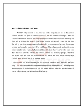 TRANSISTOR DRIVER CIRCUIT:
An SPDT relay consists of five pins, two for the magnetic coil, one as the common
terminal and the last pins as normally connected pin and normally closed pin. When the
current flows through this coil, the coil gets energized. Initially when the coil is not energized,
there will be a connection between the common terminal and normally closed pin. But when
the coil is energized, this connection breaks and a new connection between the common
terminal and normally open pin will be established. Thus when there is an input from the
microcontroller to the buzzer, the buzzer will be switched on. Thus when the relay is on, it can
drive the loads connected between the common terminal and normally open pin. Therefore,
the buzzer takes 5V from the microcontroller and drives the loads which consume high
currents. Thus the relay acts as an isolation device.
Digital systems and microcontroller pins lack sufficient current to drive the relay. While the
relay’s coil needs around 10milli amps to be energized, the microcontroller’s pin can provide
a maximum of 1-2milli amps current. For this reason, a driver such as a power transistor is
placed in between the microcontroller and the buzzer.
 