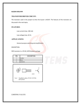 BUZZER CIRCUITRY
TRANSISTOR DRIVER CIRCUIT:
The transistor used in this project to drive the buzzer is BC547. The features of this transistor are
discussed in the next topics.
FEATURES
· Low current (max. 100 mA)
· Low voltage (max. 65 V).
APPLICATIONS
· General purpose switching and amplification.
DESCRIPTION
PNP transistor in a TO-92; SOT54 plastic package.
LIMITING VALUES
 