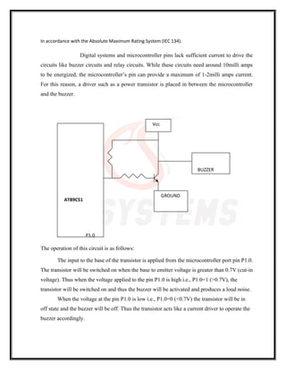 In accordance with the Absolute Maximum Rating System (IEC 134).
Digital systems and microcontroller pins lack sufficient current to drive the
circuits like buzzer circuits and relay circuits. While these circuits need around 10milli amps
to be energized, the microcontroller’s pin can provide a maximum of 1-2milli amps current.
For this reason, a driver such as a power transistor is placed in between the microcontroller
and the buzzer.
The operation of this circuit is as follows:
The input to the base of the transistor is applied from the microcontroller port pin P1.0.
The transistor will be switched on when the base to emitter voltage is greater than 0.7V (cut-in
voltage). Thus when the voltage applied to the pin P1.0 is high i.e., P1.0=1 (>0.7V), the
transistor will be switched on and thus the buzzer will be activated and produces a loud noise.
When the voltage at the pin P1.0 is low i.e., P1.0=0 (<0.7V) the transistor will be in
off state and the buzzer will be off. Thus the transistor acts like a current driver to operate the
buzzer accordingly.
AT89C51
P1.0
Vcc
BUZZER
GROUND
 