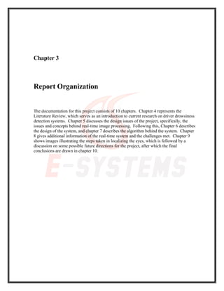 Chapter 3
Report Organization
The documentation for this project consists of 10 chapters. Chapter 4 represents the
Literature Review, which serves as an introduction to current research on driver drowsiness
detection systems. Chapter 5 discusses the design issues of the project, specifically, the
issues and concepts behind real-time image processing. Following this, Chapter 6 describes
the design of the system, and chapter 7 describes the algorithm behind the system. Chapter
8 gives additional information of the real-time system and the challenges met. Chapter 9
shows images illustrating the steps taken in localizing the eyes, which is followed by a
discussion on some possible future directions for the project, after which the final
conclusions are drawn in chapter 10.
 