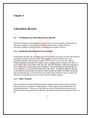 Chapter 4
Literature Review
4.1 Techniques for Detecting Drowsy Drivers
Possible techniques for detecting drowsiness in drivers can be generally divided into the
following categories: sensing of physiological characteristics, sensing of driver
operation, sensing of vehicle response, monitoring the response of driver.
4.1.1 Monitoring Physiological Characteristics
Among these methods, the techniques that are best, based on accuracy are the ones based on
human physiological phenomena [9]. This technique is implemented in two ways:
measuring changes in physiological signals, such as brain waves, heart rate, and eye
blinking; and measuring physical changes such as sagging posture, leaning of the driver’s
head and the open/closed states of the eyes [9]. The first technique, while most accurate, is
not realistic, since sensing electrodes would have to be attached directly onto the driver’s
body, and hence be annoying and distracting to the driver. In addition, long time driving
would result in perspiration on the sensors, diminishing their ability to monitor accurately.
The second technique is well suited for real world driving conditions since it can be non-
intrusive by using optical sensors of video cameras to detect changes.
4.1.2 Other Methods
Driver operation and vehicle behaviour can be implemented by monitoring the steering
wheel movement, accelerator or brake patterns, vehicle speed, lateral acceleration, and
lateral displacement. These too are non-intrusive ways of detecting drowsiness, but are
limited to vehicle type and driver conditions. The final technique for detecting drowsiness is
by
1
1
 