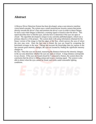 Abstract
A Drowsy Driver Detection System has been developed, using a non-intrusive machine
vision based concepts. The system uses a small monochrome security camera that points
directly towards the driver’s face and monitors the driver’s eyes in order to detect fatigue.
In such a case when fatigue is detected, a warning signal is issued to alert the driver. This
report describes how to find the eyes, and also how to determine if the eyes are open or
closed. The algorithm developed is unique to any currently published papers, which was a
primary objective of the project. The system deals with using information obtained for the
binary version of the image to find the edges of the face, which narrows the area of where
the eyes may exist. Once the face area is found, the eyes are found by computing the
horizontal averages in the area. Taking into account the knowledge that eye regions in the
face present great intensity changes, the eyes are located by finding the significant intensity
changes in
the face. Once the eyes are located, measuring the distances between the intensity changes
in the eye area determine whether the eyes are open or closed. A large distance corresponds
to eye closure. If the eyes are found closed for 5 consecutive frames, the system draws the
conclusion that the driver is falling asleep and issues a warning signal. The system is also
able to detect when the eyes cannot be found, and works under reasonable lighting
conditions.
6
 