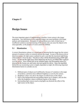 Chapter 5
Design Issues
The most important aspect of implementing a machine vision system is the image
acquisition. Any deficiencies in the acquired images can cause problems with image
analysis and interpretation. Examples of such problems are a lack of detail due to
insufficient contrast or poor positioning of the camera: this can cause the objects to be
unrecognizable, so the purpose of vision cannot be fulfilled.
5.1 Illumination
A correct illumination scheme is a crucial part of insuring that the image has the correct
amount of contrast to allow to correctly process the image. In case of the drowsy driver
detection system, the light source is placed in such a way that the maximum light being
reflected back is from the face. The driver’s face will be illuminated using a 60W light
source. To prevent the light source from distracting the driver, an 850nm filter is placed
over the source. Since 850nm falls in the infrared region, the illumination cannot be
detected by the human eye, and hence does not agitate the driver. Since the algorithm
behind the eye monitoring system is highly dependant on light, the following important
illumination factors to consider are [1]:
1. Different parts of objects are lit differently, because of variations in the angle
of incidence, and hence have different brightness as seen by the camera.
2. Brightness values vary due to the degree of reflectivness of the object.
3. Parts of the background and surrounding objects are in shadow, and can also
affect the brightness values in different regions of the object.
4. Surrounding light sources (such as daylight) can diminish the effect of the
light source on the object.
1
3
 