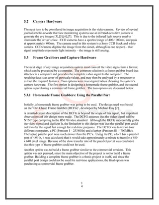 5.2 Camera Hardware
The next item to be considered in image acquisition is the video camera. Review of several
journal articles reveals that face monitoring systems use an infrared-sensitive camera to
generate the eye images [3],[5],[6],[7]. This is due to the infrared light source used to
illuminate the driver’s face. CCD cameras have a spectral range of 400-1000nm, and peak
at approximately 800nm. The camera used in this system is a Sony CCD black and white
camera. CCD camera digitize the image from the outset, although in one respect – that
signal amplitude represents light intensity – the image is still analog.
5.3 Frame Grabbers and Capture Hardware
The next stage of any image acquisition system must convert the video signal into a format,
which can be processed by a computer. The common solution is a frame grabber board that
attaches to a computer and provides the complete video signal to the computer. The
resulting data is an array of greyscale values, and may then be analysed by a processor to
extract the required features. Two options were investigated when choosing the system’s
capture hardware. The first option is designing a homemade frame grabber, and the second
option is purchasing a commercial frame grabber. The two options are discussed below.
5.3.1 Homemade Frame Grabbers: Using the Parallel Port
Initially, a homemade frame grabber was going to be used. The design used was based
on the ‘Dirt Cheap Frame Grabber (DCFG)’, developed by Michael Day [2].
A detailed circuit description of the DCFG is beyond the scope of this report, but important
observations of this design were made. The DCFG assumes that the video signal will be
NTSC type compiling to the RS170 video standard. Although the DCFG successfully grabs
the video signal and digitizes it, the limitation to this design was that the parallel port could
not transfer the signal fast enough for real-time purposes. The DCFG was tested on two
different computers, a PC (Pentium I – 233MHz) and a laptop (Pentium III – 700MHz).
The laptop parallel port was much slower than the PC’s. Using the PC, which has a parallel
port of 4MHz, it was calculated that it would take approximately a minute to transfer a 480
x 640 pixel image. Because of the slow transfer rate of the parallel port it was concluded
that this type of frame grabber could not be used.
Another option was to build a frame grabber similar to the commercial versions. This
option was not pursued, since the main objective of the project is not to build a frame
grabber. Building a complete frame grabber is a thesis project in itself, and since the
parallel port design could not be used for real-time applications, the final option was
purchasing a commercial frame grabber.
1
4
 