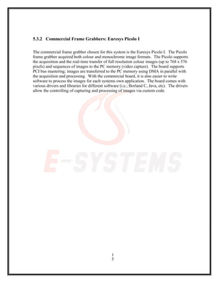 5.3.2 Commercial Frame Grabbers: Euresys Picolo I
The commercial frame grabber chosen for this system is the Euresys Picolo I. The Picolo
frame grabber acquired both colour and monochrome image formats. The Picolo supports
the acquisition and the real-time transfer of full resolution colour images (up to 768 x 576
pixels) and sequences of images to the PC memory (video capture). The board supports
PCI bus mastering; images are transferred to the PC memory using DMA in parallel with
the acquisition and processing. With the commercial board, it is also easier to write
software to process the images for each systems own application. The board comes with
various drivers and libraries for different software (i.e.; Borland C, Java, etc). The drivers
allow the controlling of capturing and processing of images via custom code.
1
5
 