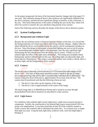 As the project progressed, the basis of the horizontal intensity changes idea from paper [7]
was used. One similarity among all faces is that eyebrows are significantly different from
the skin in intensity, and that the next significant change in intensity, in the y-direction, is
the eyes. This facial characteristic is the centre of finding the eyes on the face, which will
allow the system to monitor the eyes and detect long periods of eye closure.
Each of the following sections describes the design of the drowsy driver detection system.
6.2 System Configuration
6.2.1 Background and Ambient Light
Because the eye tracking system is based on intensity changes on the face, it is crucial that
the background does not contain any object with strong intensity changes. Highly reflective
object behind the driver, can be picked up by the camera, and be consequently mistaken as
the eyes. Since this design is a prototype, a controlled lighting area was set up for testing.
Low surrounding light (ambient light) is also important, since the only significant light
illuminating the face should come from the drowsy driver system. If there is a lot of
ambient light, the effect of the light source diminishes. The testing area included a black
background, and low ambient light (in this case, the ceiling light was physically high, and
hence had low illumination). This setup is somewhat realistic since inside a vehicle, there is
no direct light, and the background is fairly uniform.
6.2.2 Camera
The drowsy driver detection system consists of a CCD camera that takes images of the
driver’s face. This type of drowsiness detection system is based on the use of image
processing technology that will be able to accommodate individual driver differences. The
camera is placed in front of the driver, approximately 30 cm away from the face. The
camera must be positioned such that the following criteria are met:
1. The driver’s face takes up the majority of the image.
2. The driver’s face is approximately in the centre of the image.
The facial image data is in 480x640 pixel format and is stored as an array through
the predefined Picolo driver functions (as described in a later section).
6.2.3 Light Source
For conditions when ambient light is poor (night time), a light source must be present to
compensate. Initially, the construction of an infrared light source using infrared LED was
going to be implemented. It was later found that at least 50 LEDs would be needed so
create a source that would be able to illuminate the entire face. To cut down cost, a simple
desk light was used. Using the desk light alone could not work, since the bright light is
blinding if
1
7
 