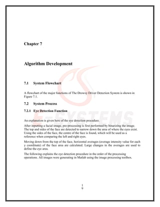 Chapter 7
Algorithm Development
7.1 System Flowchart
A flowchart of the major functions of The Drowsy Driver Detection System is shown in
Figure 7.1.
7.2 System Process
7.2.1 Eye Detection Function
An explanation is given here of the eye detection procedure.
After inputting a facial image, pre-processing is first performed by binarizing the image.
The top and sides of the face are detected to narrow down the area of where the eyes exist.
Using the sides of the face, the centre of the face is found, which will be used as a
reference when comparing the left and right eyes.
Moving down from the top of the face, horizontal averages (average intensity value for each
y coordinate) of the face area are calculated. Large changes in the averages are used to
define the eye area.
The following explains the eye detection procedure in the order of the processing
operations. All images were generating in Matlab using the image processing toolbox.
1
9
 