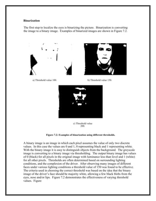Binarization
The first step to localize the eyes is binarizing the picture. Binarization is converting
the image to a binary image. Examples of binarized images are shown in Figure 7.2.
a) Threshold value 100. b) Threshold value 150.
c) Threshold value
200.
Figure 7.2: Examples of binarization using different thresholds.
A binary image is an image in which each pixel assumes the value of only two discrete
values. In this case the values are 0 and 1, 0 representing black and 1 representing white.
With the binary image it is easy to distinguish objects from the background. The greyscale
image is converting to a binary image via thresholding. The output binary image has values
of 0 (black) for all pixels in the original image with luminance less than level and 1 (white)
for all other pixels. Thresholds are often determined based on surrounding lighting
conditions, and the complexion of the driver. After observing many images of different
faces under various lighting conditions a threshold value of 150 was found to be effective.
The criteria used in choosing the correct threshold was based on the idea that the binary
image of the driver’s face should be majority white, allowing a few black blobs from the
eyes, nose and/or lips. Figure 7.2 demonstrates the effectiveness of varying threshold
values. Figure
 
