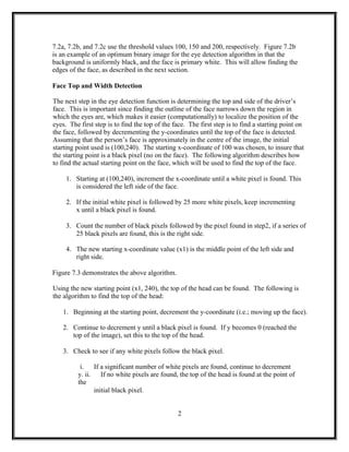 7.2a, 7.2b, and 7.2c use the threshold values 100, 150 and 200, respectively. Figure 7.2b
is an example of an optimum binary image for the eye detection algorithm in that the
background is uniformly black, and the face is primary white. This will allow finding the
edges of the face, as described in the next section.
Face Top and Width Detection
The next step in the eye detection function is determining the top and side of the driver’s
face. This is important since finding the outline of the face narrows down the region in
which the eyes are, which makes it easier (computationally) to localize the position of the
eyes. The first step is to find the top of the face. The first step is to find a starting point on
the face, followed by decrementing the y-coordinates until the top of the face is detected.
Assuming that the person’s face is approximately in the centre of the image, the initial
starting point used is (100,240). The starting x-coordinate of 100 was chosen, to insure that
the starting point is a black pixel (no on the face). The following algorithm describes how
to find the actual starting point on the face, which will be used to find the top of the face.
1. Starting at (100,240), increment the x-coordinate until a white pixel is found. This
is considered the left side of the face.
2. If the initial white pixel is followed by 25 more white pixels, keep incrementing
x until a black pixel is found.
3. Count the number of black pixels followed by the pixel found in step2, if a series of
25 black pixels are found, this is the right side.
4. The new starting x-coordinate value (x1) is the middle point of the left side and
right side.
Figure 7.3 demonstrates the above algorithm.
Using the new starting point (x1, 240), the top of the head can be found. The following is
the algorithm to find the top of the head:
1. Beginning at the starting point, decrement the y-coordinate (i.e.; moving up the face).
2. Continue to decrement y until a black pixel is found. If y becomes 0 (reached the
top of the image), set this to the top of the head.
3. Check to see if any white pixels follow the black pixel.
i. If a significant number of white pixels are found, continue to decrement
y. ii. If no white pixels are found, the top of the head is found at the point of
the
initial black pixel.
2
 