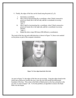 4. Finally, the edges of the face can be found using the point (x2, y2).
i. Increment y-coordinate.
ii. Move left by decrementing the x-coordinate, when 5 black consecutive
pixels are found, this is the left side, add the x-coordinate to an array
labelled
‘left_x’.
iii. Move right by incrementing the x-coordinate, when 5 black consecutive
pixels are found, this is the right side, add the x-coordinate to an array
labelled
‘right_x’.
iv. Repeat the above steps 200 times (200 different y-coordinates).
The result of the face top and width detection is shown in Figure 7.4, these were marked
on the picture as part of the computer simulation.
Figure 7.4: Face edges found after first trial.
As seen in Figure 7.4, the edges of the face are not accurate. Using the edges found in this
initial step would never localize the eyes, since the eyes fall outside the determined
boundary of the face. This is due to the blobs of black pixels on the face, primarily in the
eye area, as seen in Figure 7.2b. To fix this problem, an algorithm to remove the black
blobs was developed.
 