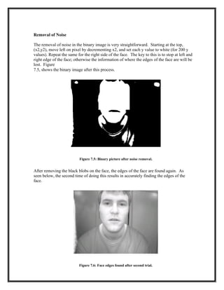 Removal of Noise
The removal of noise in the binary image is very straightforward. Starting at the top,
(x2,y2), move left on pixel by decrementing x2, and set each y value to white (for 200 y
values). Repeat the same for the right side of the face. The key to this is to stop at left and
right edge of the face; otherwise the information of where the edges of the face are will be
lost. Figure
7.5, shows the binary image after this process.
Figure 7.5: Binary picture after noise removal.
After removing the black blobs on the face, the edges of the face are found again. As
seen below, the second time of doing this results in accurately finding the edges of the
face.
Figure 7.6: Face edges found after second trial.
 