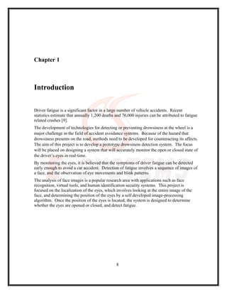 Chapter 1
Introduction
Driver fatigue is a significant factor in a large number of vehicle accidents. Recent
statistics estimate that annually 1,200 deaths and 76,000 injuries can be attributed to fatigue
related crashes [9].
The development of technologies for detecting or preventing drowsiness at the wheel is a
major challenge in the field of accident avoidance systems. Because of the hazard that
drowsiness presents on the road, methods need to be developed for counteracting its affects.
The aim of this project is to develop a prototype drowsiness detection system. The focus
will be placed on designing a system that will accurately monitor the open or closed state of
the driver’s eyes in real-time.
By monitoring the eyes, it is believed that the symptoms of driver fatigue can be detected
early enough to avoid a car accident. Detection of fatigue involves a sequence of images of
a face, and the observation of eye movements and blink patterns.
The analysis of face images is a popular research area with applications such as face
recognition, virtual tools, and human identification security systems. This project is
focused on the localization of the eyes, which involves looking at the entire image of the
face, and determining the position of the eyes by a self developed image-processing
algorithm. Once the position of the eyes is located, the system is designed to determine
whether the eyes are opened or closed, and detect fatigue.
8
 