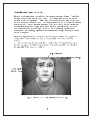 Finding Intensity Changes on the Face
The next step in locating the eyes is finding the intensity changes on the face. This is done
using the original image, not the binary image. The first step is to calculate the average
intensity for each y – coordinate. This is called the horizontal average, since the averages
are taken among the horizontal values. The valleys (dips) in the plot of the horizontal values
indicate intensity changes. When the horizontal values were initially plotted, it was found
that there were many small valleys, which do not represent intensity changes, but result
from small differences in the averages. To correct this, a smoothing algorithm was
implemented. The smoothing algorithm eliminated and small changes, resulting in a more
smooth, clean graph.
After obtaining the horizontal average data, the next step is to find the most significant
valleys, which will indicate the eye area. Assuming that the person has a uniform
forehead
(i.e.; little hair covering the forehead), this is based on the notion that from the top of
the face, moving down, the first intensity change is the eyebrow, and the next change is
the upper edge of the eye, as shown below.
Top of the head
First significant intensity change
Second significant
intensity change
Figure 7.7: Labels of top of head, and first two intensity changes.
2
 