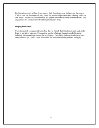 The limitation to this is if the driver moves their face closer to or further from the camera.
If this occurs, the distances will vary, since the number of pixels the face takes up varies, as
seen below. Because of this limitation, the system developed assumes that the driver’s face
stays almost the same distance from the camera at all times.
Judging Drowsiness
When there are 5 consecutive frames find the eye closed, then the alarm is activated, and a
driver is alerted to wake up. Consecutive number of closed frames is needed to avoid
including instances of eye closure due to blinking. Criteria for judging the alertness level
on the basis of eye closure count is based on the results found in a previous study [9].
2
9
 