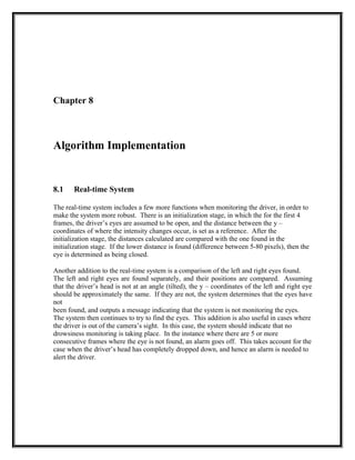 Chapter 8
Algorithm Implementation
8.1 Real-time System
The real-time system includes a few more functions when monitoring the driver, in order to
make the system more robust. There is an initialization stage, in which the for the first 4
frames, the driver’s eyes are assumed to be open, and the distance between the y –
coordinates of where the intensity changes occur, is set as a reference. After the
initialization stage, the distances calculated are compared with the one found in the
initialization stage. If the lower distance is found (difference between 5-80 pixels), then the
eye is determined as being closed.
Another addition to the real-time system is a comparison of the left and right eyes found.
The left and right eyes are found separately, and their positions are compared. Assuming
that the driver’s head is not at an angle (tilted), the y – coordinates of the left and right eye
should be approximately the same. If they are not, the system determines that the eyes have
not
been found, and outputs a message indicating that the system is not monitoring the eyes.
The system then continues to try to find the eyes. This addition is also useful in cases where
the driver is out of the camera’s sight. In this case, the system should indicate that no
drowsiness monitoring is taking place. In the instance where there are 5 or more
consecutive frames where the eye is not found, an alarm goes off. This takes account for the
case when the driver’s head has completely dropped down, and hence an alarm is needed to
alert the driver.
 